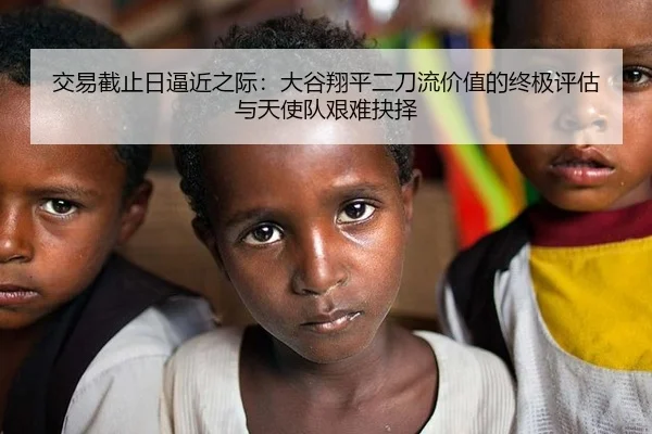 交易截止日逼近之际：大谷翔平二刀流价值的终极评估与天使队艰难抉择