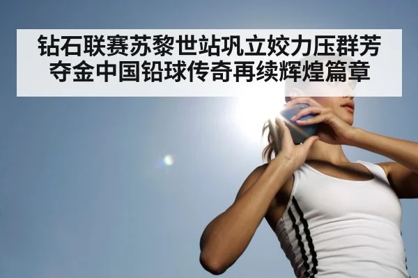 钻石联赛苏黎世站巩立姣力压群芳夺金中国铅球传奇再续辉煌篇章