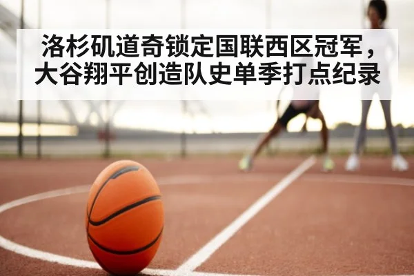 洛杉矶道奇锁定国联西区冠军,大谷翔平创造队史单季打点纪录